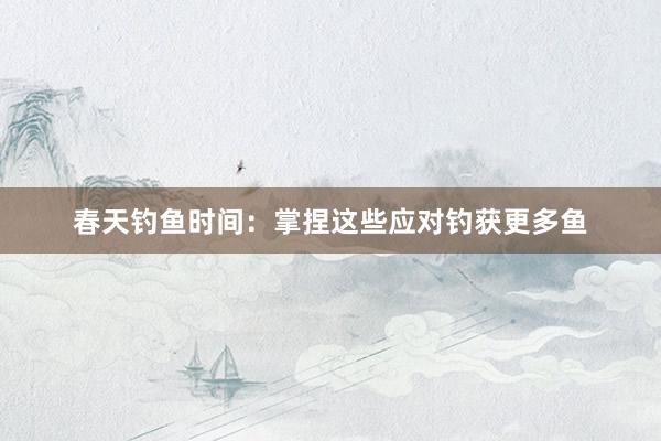 春天钓鱼时间：掌捏这些应对钓获更多鱼